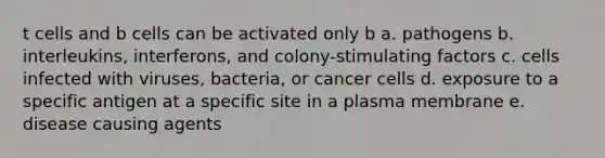 t cells and b cells can be activated only b a. pathogens b. interleukins, interferons, and colony-stimulating factors c. cells infected with viruses, bacteria, or cancer cells d. exposure to a specific antigen at a specific site in a plasma membrane e. disease causing agents