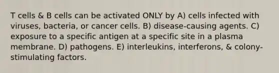 T cells & B cells can be activated ONLY by A) cells infected with viruses, bacteria, or cancer cells. B) disease-causing agents. C) exposure to a specific antigen at a specific site in a plasma membrane. D) pathogens. E) interleukins, interferons, & colony-stimulating factors.