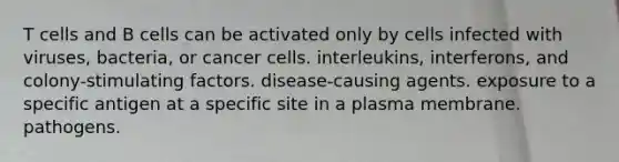 T cells and B cells can be activated only by cells infected with viruses, bacteria, or cancer cells. interleukins, interferons, and colony-stimulating factors. disease-causing agents. exposure to a specific antigen at a specific site in a plasma membrane. pathogens.