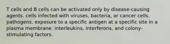 T cells and B cells can be activated only by disease-causing agents. cells infected with viruses, bacteria, or cancer cells. pathogens. exposure to a specific antigen at a specific site in a plasma membrane. interleukins, interferons, and colony-stimulating factors.