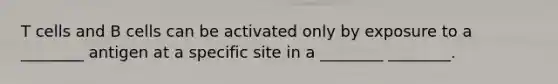T cells and B cells can be activated only by exposure to a ________ antigen at a specific site in a ________ ________.