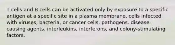 T cells and B cells can be activated only by exposure to a specific antigen at a specific site in a plasma membrane. cells infected with viruses, bacteria, or cancer cells. pathogens. disease-causing agents. interleukins, interferons, and colony-stimulating factors.