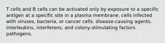 T cells and B cells can be activated only by exposure to a specific antigen at a specific site in a plasma membrane. cells infected with viruses, bacteria, or cancer cells. disease-causing agents. interleukins, interferons, and colony-stimulating factors. pathogens.