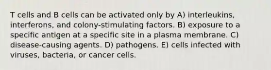 T cells and B cells can be activated only by A) interleukins, interferons, and colony-stimulating factors. B) exposure to a specific antigen at a specific site in a plasma membrane. C) disease-causing agents. D) pathogens. E) cells infected with viruses, bacteria, or cancer cells.