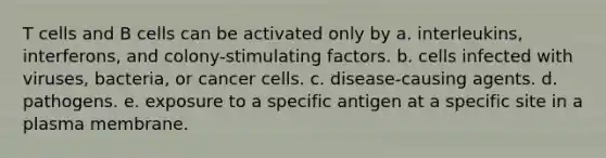 T cells and B cells can be activated only by a. interleukins, interferons, and colony-stimulating factors. b. cells infected with viruses, bacteria, or cancer cells. c. disease-causing agents. d. pathogens. e. exposure to a specific antigen at a specific site in a plasma membrane.