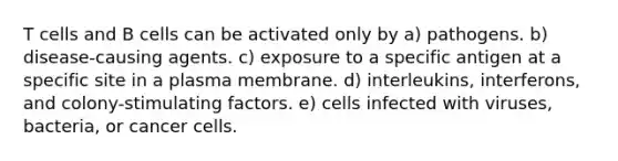 T cells and B cells can be activated only by a) pathogens. b) disease-causing agents. c) exposure to a specific antigen at a specific site in a plasma membrane. d) interleukins, interferons, and colony-stimulating factors. e) cells infected with viruses, bacteria, or cancer cells.