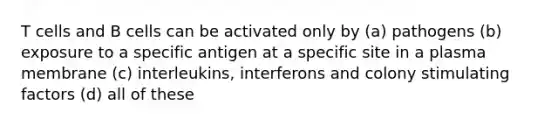 T cells and B cells can be activated only by (a) pathogens (b) exposure to a specific antigen at a specific site in a plasma membrane (c) interleukins, interferons and colony stimulating factors (d) all of these