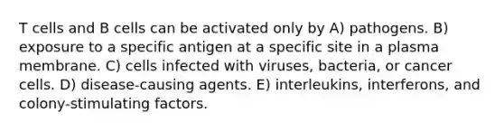 T cells and B cells can be activated only by A) pathogens. B) exposure to a specific antigen at a specific site in a plasma membrane. C) cells infected with viruses, bacteria, or cancer cells. D) disease-causing agents. E) interleukins, interferons, and colony-stimulating factors.