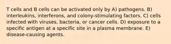 T cells and B cells can be activated only by A) pathogens. B) interleukins, interferons, and colony-stimulating factors. C) cells infected with viruses, bacteria, or cancer cells. D) exposure to a specific antigen at a specific site in a plasma membrane. E) disease-causing agents.