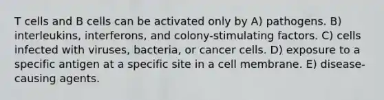 T cells and B cells can be activated only by A) pathogens. B) interleukins, interferons, and colony-stimulating factors. C) cells infected with viruses, bacteria, or cancer cells. D) exposure to a specific antigen at a specific site in a cell membrane. E) disease-causing agents.