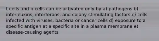 t cells and b cells can be activated only by a) pathogens b) interleukins, interferons, and colony-stimulating factors c) cells infected with viruses, bacteria or cancer cells d) exposure to a specific antigen at a specific site in a plasma membrane e) disease-causing agents