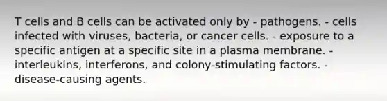 T cells and B cells can be activated only by - pathogens. - cells infected with viruses, bacteria, or cancer cells. - exposure to a specific antigen at a specific site in a plasma membrane. - interleukins, interferons, and colony-stimulating factors. - disease-causing agents.