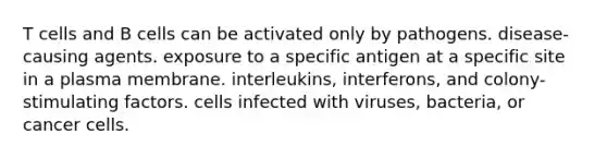 T cells and B cells can be activated only by pathogens. disease-causing agents. exposure to a specific antigen at a specific site in a plasma membrane. interleukins, interferons, and colony-stimulating factors. cells infected with viruses, bacteria, or cancer cells.