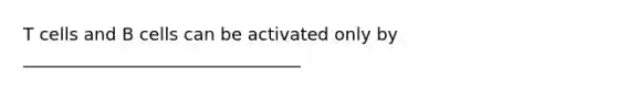 T cells and B cells can be activated only by ________________________________