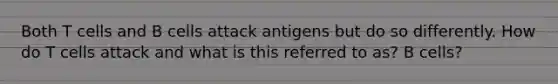 Both T cells and B cells attack antigens but do so differently. How do T cells attack and what is this referred to as? B cells?