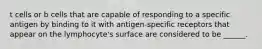 t cells or b cells that are capable of responding to a specific antigen by binding to it with antigen-specific receptors that appear on the lymphocyte's surface are considered to be ______.