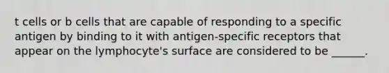 t cells or b cells that are capable of responding to a specific antigen by binding to it with antigen-specific receptors that appear on the lymphocyte's surface are considered to be ______.