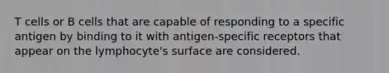 T cells or B cells that are capable of responding to a specific antigen by binding to it with antigen-specific receptors that appear on the lymphocyte's surface are considered.