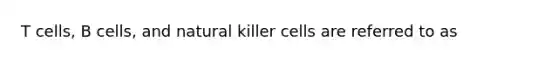 T cells, B cells, and natural killer cells are referred to as