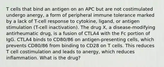 T cells that bind an antigen on an APC but are not costimulated undergo anergy, a form of peripheral immune tolerance marked by a lack of T-cell response to cytokine, ligand, or antigen stimulation (T-cell inactivation). ​​​​​​​The drug X, a disease-modifying antirheumatic drug, is a fusion of CTLA4 with the Fc portion of IgG. CTLA4 binds to CD80/86 on antigen-presenting cells, which prevents CD80/86 from binding to CD28 on T cells. This reduces T cell costimulation and leads to anergy, which reduces inflammation. What is the drug?