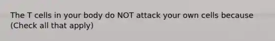 The T cells in your body do NOT attack your own cells because (Check all that apply)