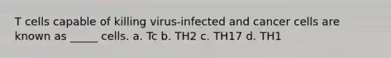 T cells capable of killing virus-infected and cancer cells are known as _____ cells. a. Tc b. TH2 c. TH17 d. TH1