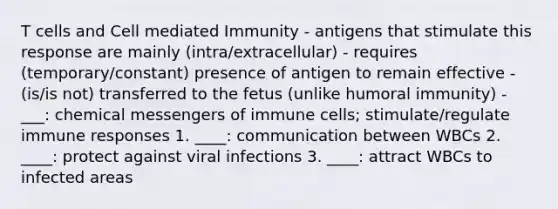 T cells and Cell mediated Immunity - antigens that stimulate this response are mainly (intra/extracellular) - requires (temporary/constant) presence of antigen to remain effective - (is/is not) transferred to the fetus (unlike humoral immunity) - ___: chemical messengers of immune cells; stimulate/regulate immune responses 1. ____: communication between WBCs 2. ____: protect against viral infections 3. ____: attract WBCs to infected areas