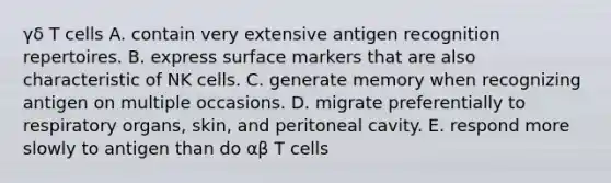 γδ T cells A. contain very extensive antigen recognition repertoires. B. express surface markers that are also characteristic of NK cells. C. generate memory when recognizing antigen on multiple occasions. D. migrate preferentially to respiratory organs, skin, and peritoneal cavity. E. respond more slowly to antigen than do αβ T cells