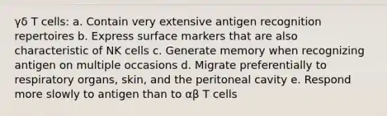 γδ T cells: a. Contain very extensive antigen recognition repertoires b. Express surface markers that are also characteristic of NK cells c. Generate memory when recognizing antigen on multiple occasions d. Migrate preferentially to respiratory organs, skin, and the peritoneal cavity e. Respond more slowly to antigen than to αβ T cells