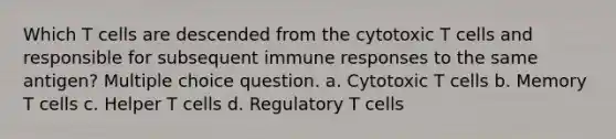 Which T cells are descended from the cytotoxic T cells and responsible for subsequent immune responses to the same antigen? Multiple choice question. a. Cytotoxic T cells b. Memory T cells c. Helper T cells d. Regulatory T cells