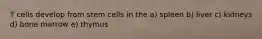 T cells develop from stem cells in the a) spleen b) liver c) kidneys d) bone marrow e) thymus