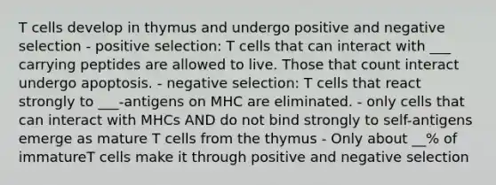 T cells develop in thymus and undergo positive and negative selection - positive selection: T cells that can interact with ___ carrying peptides are allowed to live. Those that count interact undergo apoptosis. - negative selection: T cells that react strongly to ___-antigens on MHC are eliminated. - only cells that can interact with MHCs AND do not bind strongly to self-antigens emerge as mature T cells from the thymus - Only about __% of immatureT cells make it through positive and negative selection