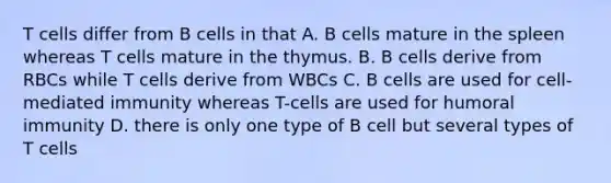 T cells differ from B cells in that A. B cells mature in the spleen whereas T cells mature in the thymus. B. B cells derive from RBCs while T cells derive from WBCs C. B cells are used for cell-mediated immunity whereas T-cells are used for humoral immunity D. there is only one type of B cell but several types of T cells