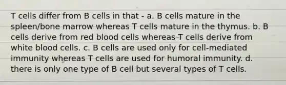 T cells differ from B cells in that - a. B cells mature in the spleen/bone marrow whereas T cells mature in the thymus. b. B cells derive from red blood cells whereas T cells derive from white blood cells. c. B cells are used only for cell-mediated immunity whereas T cells are used for humoral immunity. d. there is only one type of B cell but several types of T cells.