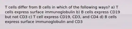 T cells differ from B cells in which of the following ways? a) T cells express surface immunoglobulin b) B cells express CD19 but not CD3 c) T cell express CD19, CD3, and CD4 d) B cells express surface immunoglobulin and CD3