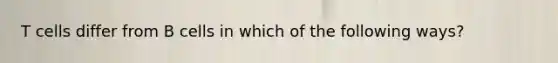 T cells differ from B cells in which of the following ways?