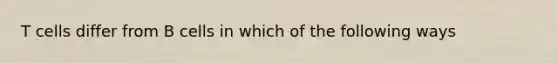 T cells differ from B cells in which of the following ways