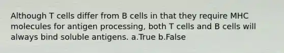 Although T cells differ from B cells in that they require MHC molecules for antigen processing, both T cells and B cells will always bind soluble antigens. a.True b.False