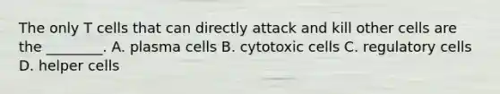 The only T cells that can directly attack and kill other cells are the ________. A. plasma cells B. cytotoxic cells C. regulatory cells D. helper cells