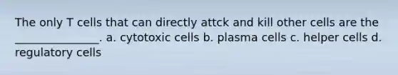 The only T cells that can directly attck and kill other cells are the _______________. a. cytotoxic cells b. plasma cells c. helper cells d. regulatory cells