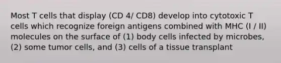 Most T cells that display (CD 4/ CD8) develop into cytotoxic T cells which recognize foreign antigens combined with MHC (I / II) molecules on the surface of (1) body cells infected by microbes, (2) some tumor cells, and (3) cells of a tissue transplant