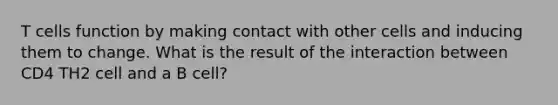 T cells function by making contact with other cells and inducing them to change. What is the result of the interaction between CD4 TH2 cell and a B cell?