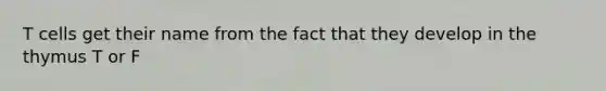 T cells get their name from the fact that they develop in the thymus T or F