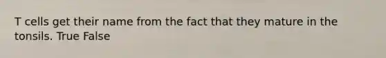 T cells get their name from the fact that they mature in the tonsils. True False