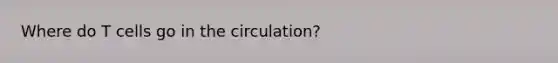Where do T cells go in the circulation?