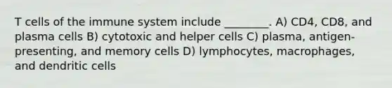 T cells of the immune system include ________. A) CD4, CD8, and plasma cells B) cytotoxic and helper cells C) plasma, antigen-presenting, and memory cells D) lymphocytes, macrophages, and dendritic cells