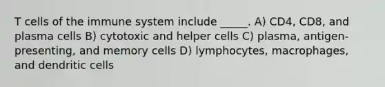 T cells of the immune system include _____. A) CD4, CD8, and plasma cells B) cytotoxic and helper cells C) plasma, antigen-presenting, and memory cells D) lymphocytes, macrophages, and dendritic cells