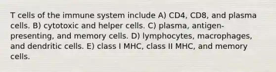 T cells of the immune system include A) CD4, CD8, and plasma cells. B) cytotoxic and helper cells. C) plasma, antigen-presenting, and memory cells. D) lymphocytes, macrophages, and dendritic cells. E) class I MHC, class II MHC, and memory cells.