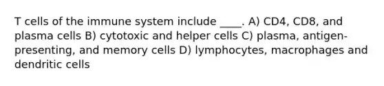 T cells of the immune system include ____. A) CD4, CD8, and plasma cells B) cytotoxic and helper cells C) plasma, antigen-presenting, and memory cells D) lymphocytes, macrophages and dendritic cells