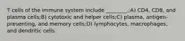 T cells of the immune system include ________.;A) CD4, CD8, and plasma cells;B) cytotoxic and helper cells;C) plasma, antigen-presenting, and memory cells;D) lymphocytes, macrophages, and dendritic cells